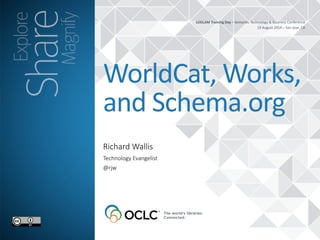 LODLAM 
Training 
Day 
– 
Semantic 
Technology 
& 
Business 
Conference 
19 
August 
2014 
– 
San 
Jose, 
CA 
WorldCat, 
Works, 
and 
Schema.org 
Richard Wallis 
Technology Evangelist 
@rjw 
 