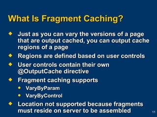 What Is Fragment Caching? Just as you can vary the versions of a page that are output cached, you can output cache regions of a page Regions are defined based on user controls User controls contain their own @OutputCache directive Fragment caching supports VaryByParam VaryByControl Location not supported because fragments must reside on server to be assembled 
