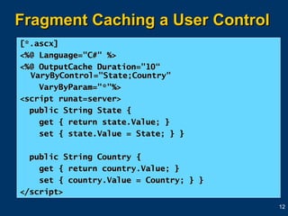 Fragment Caching a User Control [*.ascx] <%@ Language="C#" %>  <%@ OutputCache Duration="10“ VaryByControl="State;Country"  VaryByParam="*"%>  <script runat=server>  public String State {  get { return state.Value; }  set { state.Value = State; } }  public String Country {  get { return country.Value; }  set { country.Value = Country; } }  </script> 