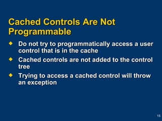 Cached Controls Are Not Programmable  Do not try to programmatically access a user control that is in the cache Cached controls are not added to the control tree Trying to access a cached control will throw an exception 