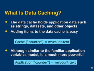 What Is Data Caching? The data cache holds application data such as strings, datasets, and other objects Adding items to the data cache is easy Although similar to the familiar application variables model, it is much more powerful Cache (“counter”) = mycount.text Application(“counter”) =   mycount.text 