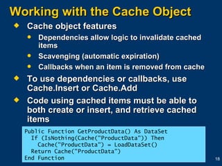Working with the Cache Object Cache object features Dependencies allow logic to invalidate cached items Scavenging (automatic expiration) Callbacks when an item is removed from cache To use dependencies or callbacks, use Cache.Insert or Cache.Add Code using cached items must be able to both create or insert, and retrieve cached items Public Function GetProductData() As DataSet If (IsNothing(Cache("ProductData")) Then Cache("ProductData") = LoadDataSet()    Return Cache("ProductData") End Function 