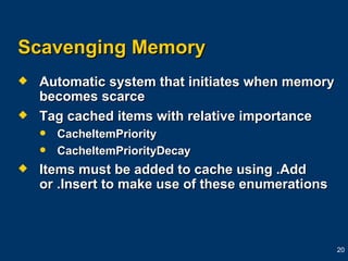 Scavenging Memory Automatic system that initiates when memory becomes scarce Tag cached items with relative importance CacheItemPriority  CacheItemPriorityDecay Items must be added to cache using .Add or .Insert to make use of these enumerations 