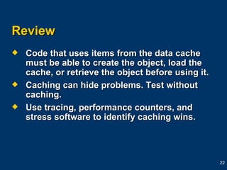 Review Code that uses items from the data cache must be able to create the object, load the cache, or retrieve the object before using it. Caching can hide problems. Test without caching. Use tracing, performance counters, and stress software to identify caching wins. 