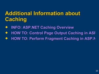Additional Information about Caching INFO: ASP.NET Caching Overview HOW TO: Control Page Output Caching in ASP.NET by Using Visual Basic .NET  HOW TO: Perform Fragment Caching in ASP.NET by Using Visual Basic .NET  