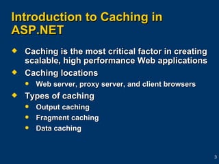Introduction to Caching in ASP.NET Caching is the most critical factor in creating scalable, high performance Web applications Caching locations Web server, proxy server, and client browsers Types of caching Output caching Fragment caching Data caching 