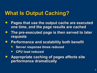 What Is Output Caching? Pages that use the output cache are executed one time, and the page results are cached The pre-executed page is then served to later requests Performance and scalability both benefit Server response times reduced CPU load reduced Appropriate caching of pages affects site performance dramatically  