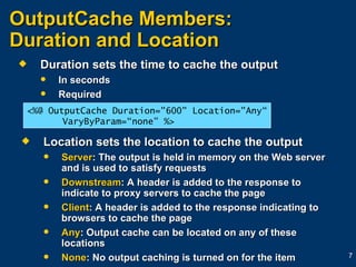 OutputCache Members:  Duration and Location Duration sets the time to cache the output In seconds Required Location sets the location to cache the output Server : The output is held in memory on the Web server and is used to satisfy requests Downstream : A header is added to the response to indicate to proxy servers to cache the page Client : A header is added to the response indicating to browsers to cache the page Any : Output cache can be located on any of these locations None : No output caching is turned on for the item <%@ OutputCache Duration="600" Location="Any“ VaryByParam=“none” %> 