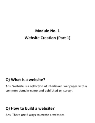 Module No. 1
Website Creation (Part 1)
Q) What is a website?
Ans. Website is a collection of interlinked webpages with a
common domain name and published on server.
Q) How to build a website?
Ans. There are 2 ways to create a website:-
 