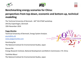 14-12-2014
Benchmarking energy scenarios for China:
perspectives from top-down, economic and bottom-up, technical
modelling
The Technical University of Denmark – 66th IEA ETSAP workshop
UN City Copenhagen, Denmark
19th November 2014
Peggy Mischke
Technical University of Denmark, Energy System Analysis
peym@dtu.dk
www.peggymischke.com
Hancheng Dai
The National Institute for Environmental Studies, Japan
Xuxuan Xie
Energy Research Institute, National Development and Reform Commission, P.R. China
Toshihiko Masui
The National Institute for Environmental Studies, Japan
 