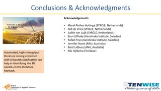 Conclusions & Acknowledgments
Automated, high-throughput
literature mining combined
with AI based classification can
help in identifying the 3R
needles in the literature
haystack.
Acknowledgements
• Merel Ristkes Hoitinga (SYRCLE, Netherlands)
• Rob de Vries (SYRCLE, Netherlands)
• Judith van Luijk (SYRCLE, Netherlands)
• Brun Ulfhake (Karolinska Institute, Sweden)
• Rafael Frias (Karolinska Institute, Sweden)
• Jennifer Stone (ANU, Australia)
• Brett Lidbury (ANU, Australia)
• Nils Hijlkema (TenWise)
 