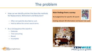Main findings from a survey:
No budget/time for specific 3R search
Existing relevant 3R information not found / not used
The problem
• How can we identify articles that describe methods
for Replacement, Refinement and Reduction?
– Often not explicitly described as such.
– Hard to define the correct search terms.
• As a consequence the search is
– Elaborate
– Time consuming
– Biased
– Incomplete
3R
 