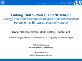 University of Stuttgart
Institute of Energy Economics and the Rational Use of Energy
Linking TIMES-PanEU and NEWAGE:
Energy and macroeconomic impacts of decentralization
trends in the European electricity sector
Robert Beestermöller, Markus Blesl, Ulrich Fahl
Institute of Energy Economics and the Rational Use of Energy (IER), University of Stuttgart
TIMES-CGE Workshop
66th Semi-annual ETSAP meeting
19th November 2014
UN City, Copenhagen, Denmark
 