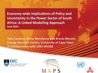 Economy-wide Implications of Policy and
Uncertainty in the Power Sector of South
Africa: A Linked Modelling Approach
June 2014
Tara Caetano, Britta Rennkamp and Bruno Merven
Energy Research Centre, University of Cape Town
in Collaboration with UNU-WIDER
 