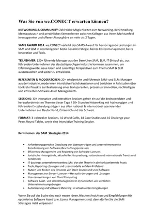 Was Sie von we.CONECT erwarten können?
NETWORKING & COMMUNITY: Zahlreiche Möglichkeiten zum Networking, Benchmarking,
Ideenaustausch und persönliches Kennenlernen zwischen Kollegen aus Ihrem Marktumfeld
in entspannter und offener Atmosphäre an mehr als 2 Tagen.
SAMS AWARD 2014: we.CONECT verleiht den SAMS-Award für hervorragende Leistungen im
SAM und SLM in den Kategorien beste Gesamtstrategie, bestes Kostenmanagement, beste
Innovation und Tools.
TEILNEHMER: 120+ führende Manager aus den Bereichen SAM, SLM, IT Einkauf etc. aus
führenden Unternehmen der deutschsprachigen Industrie kommen zusammen, um
Erfahrungswerte, neue Ideen und zukünftige Perspektiven zum Thema SAM & SLM
auszutauschen und weiter zu entwickeln.
REFERENTEN & MODERATOREN: 20+ erfolgreiche und führende SAM- und SLM-Manager
aus der Industrie, moderieren interaktive Fachdiskussionen und berichten in Fallstudien über
konkrete Projekte zur Realisierung eines transparenten, prozessual sinnvollen, nachhaltigen
und effizienten Software Asset Managements.
SESSIONS: 30+ innovative und interaktive Sessions gehen ein auf die bedeutendsten und
herausforderndsten Themen dieser Tage / 30+ Stunden Networking mit hochrangigen und
führenden Entscheidungsträgern aus allen national & international operierenden
Unternehmen aus Deutschland, Österreich und der Schweiz.
FORMAT: 3 Icebreaker Sessions, 10 World Cafés, 18 Case Studies und 10 Challenge your
Peers Round Tables, sowie eine interaktive Training Session.
Kernthemen der SAM Strategies 2014
 Anforderungsgerechte Gestaltung von Lizenzverträgen und unternehmensweite
Koordinierung von Software-Beschaffungsprozessen
 Effizientes Management und Reporting von Software-Lizenzen
 Juristische Hintergründe, aktuelle Rechtssprechung, nationale und internationale Trends und
Tendenzen
 IT-basiertes unternehmensweites SLM: Von der Theorie in die funktionierende Praxis
 Tools, Reporting-Lösungen und Lizenzmodelle auf dem Prüfstand
 Nutzen und Risiken des Einsatzes von Open Source und Used Software
 Management von Server-Lizenzen – Herausforderungen und Lösungen
 Lizenzauswirkungen von Cloud Computing
 Software Asset- und Lizenzmanagement in dynamischen und verteilten
Unternehmensumgebungen
 Autorisierung und Software Metering in virtualisierten Umgebungen
Wenn Sie auf der Suche sind nach neuen Ideen, frischen Ansichten und Empfehlungen für
optimiertes Software Asset bzw. Lizenz Management sind, dann dürfen Sie die SAM
Strategies nicht verpassen!
 