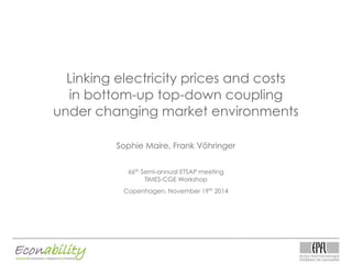 Linking electricity prices and costs
in bottom-up top-down coupling
under changing market environments
Sophie Maire, Frank Vöhringer
66th
Semi-annual ETSAP meeting
TIMES-CGE Workshop
Copenhagen, November 19th
2014
 