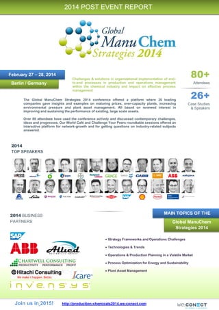 Join us in 2015! http://production-chemicals2014.we-conect.com
2014
TOP SPEAKERS
2014 BUSINESS
PARTNERS
Berlin / Germany
2014 POST EVENT REPORT
February 27 – 28, 2014 80+
Attendees
26+
Case Studies
& Speakers
Challenges & solutions in organizational implementation of end-
to-end processes in production and operations management
within the chemical industry and impact on effective process
management
 Strategy Frameworks and Operations Challenges
 Technologies & Trends
 Operations & Production Planning in a Volatile Market
 Process Optimization for Energy and Sustainability
 Plant Asset Management
The Global ManuChem Strategies 2014 conference offered a platform where 26 leading
companies gave insights and examples on maturing prices, over-capacity plants, increasing
environmental pressure and plant asset management. All based on renewed interest in
improving and sustaining the performance of existing, large scale assets.
Over 80 attendees have used the conference actively and discussed contemporary challenges,
ideas and progresses. Our World Café and Challenge Your Peers roundtable sessions offered an
interactive platform for network-growth and for getting questions on industry-related subjects
answered.
Global ManuChem
Strategies 2014
MAIN TOPICS OF THE
 