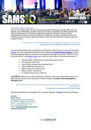 Rund 50 Vorträge und Sessions
An mehr als 2 Tagen zogen sich die Themenschwerpunkte SAM & SLM als roter Faden durch die
Agenda, es gab Fallstudien, interaktive Diskussionsrunden und Debatten. Der Meinungsaustausch
zwischen den einzelnen Teilnehmern, Referenten und Business Partnern wurde durch die
unterschiedlichen Sessions, wie World Cafés und Challenge Your Peers, angeregt. Das Ziel, die
Teilnehmer aus ihrer passiven Rolle als Zuhörer zu lösen und aktiv teilhaben zu lassen, wurde voll
und ganz erreicht.
„Sehr gute Mischung von institutioneller und betrieblicher Kompetenz und Erfahrung."
Christoph Schmidt, EUROGATE GmbH & Co. KGaG, KG
Für weitere Informationen über die Sessions und Sprecher unserer Konferenz, besuchen Sie unsere
Website. Sie haben ebenfalls die Möglichkeit, eine vollständige Konferenzdokumentation inklusive
aller Sprecherpräsentationen, Interviews und Projektbeschreibungen zu erwerben. Werfen Sie doch
auch einen Blick in unser Media Center! Hier finden Sie unter anderem informative Interviews mit:
 Raphael Dölker, EnBW Systeme Infrastruktur Support GmbH
 Uwe Freidank, Munich RE
 Ulrich Kübler, Bausparkasse Schwäbisch Hall
 Gilbert Mariéthod, Swisscom AG
 Markus Oberg, ProLicense GmbH
 Markus Schärli, Tamedia AG
 Dr. Matthias Schuchardt, LEONI AG
we.CONECT bedankt sich bei allen Teilnehmern, Sprechern, dem Team sowie den Business– und
Medienpartnern für eine hoch interessante und sehr erfolgreiche Software Asset Management
Strategies 2014!
"Sehr angenehmer Rahmen zum Informationsaustausch mit guter Mischung aus Vorträgen und
Diskussionen."
Dirk Bergner, Knorr-Bremse IT Services GmbH
Software Asset Management Strategies 2014 verpasst? Bestellen Sie hier die Konferenzunterlagen
Kontakt:
Nicole Steuer
Marketing Development Manager
we.CONECT Global Leaders GmbH
Phone: +49 (0)30 52 10 70 3 -81
Fax: +49 (0)30 52 10 70 3 - 30
Email: nicole.steuer@we-conect.com
www.we-conect.com
 