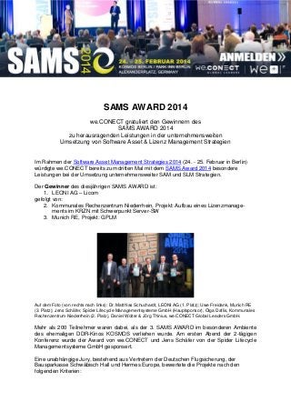 SAMS AWARD 2014
we.CONECT gratuliert den Gewinnern des
SAMS AWARD 2014
zu herausragenden Leistungen in der unternehmensweiten
Umsetzung von Software Asset & Lizenz Management Strategien
Im Rahmen der Software Asset Management Strategies 2014 (24. - 25. Februar in Berlin)
würdigte we.CONECT bereits zum dritten Mal mit dem SAMS Award 2014 besondere
Leistungen bei der Umsetzung unternehmensweiter SAM und SLM Strategien.
Der Gewinner des diesjährigen SAMS AWARD ist:
1. LEONI AG – Licom
gefolgt von:
2. Kommunales Rechenzentrum Niederrhein, Projekt: Aufbau eines Lizenzmanage-
ments im KRZN mit Schwerpunkt Server-SW
3. Munich RE, Projekt: GPLM
Auf dem Foto (von rechts nach links): Dr. Matthias Schuchardt, LEONI AG (1. Platz); Uwe Freidank, Munich RE
(3. Platz); Jens Schäfer, Spider Lifecycle Managementsysteme GmbH (Hauptsponsor), Olga Daflis, Kommunales
Rechenzentrum Niederrhein (2. Platz), Daniel Wolter & Jörg Thinius, we.CONECT Global Leaders GmbH.
Mehr als 200 Teilnehmer waren dabei, als der 3. SAMS AWARD im besonderen Ambiente
des ehemaligen DDR-Kinos KOSMOS verliehen wurde. Am ersten Abend der 2-tägigen
Konferenz wurde der Award von we.CONECT und Jens Schäfer von der Spider Lifecycle
Managementsysteme GmbH gesponsert.
Eine unabhängige Jury, bestehend aus Vertretern der Deutschen Flugsicherung, der
Bausparkasse Schwäbisch Hall und Hermes Europe, bewertete die Projekte nach den
folgenden Kriterien:
 