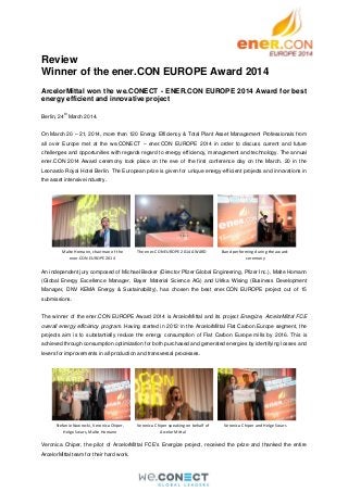 Review
Winner of the ener.CON EUROPE Award 2014
ArcelorMittal won the we.CONECT - ENER.CON EUROPE 2014 Award for best
energy efficient and innovative project
Berlin, 24
th
March 2014.
On March 20 – 21, 2014, more than 120 Energy Efficiency & Total Plant Asset Management Professionals from
all over Europe met at the we.CONECT – ener.CON EUROPE 2014 in order to discuss current and future
challenges and opportunities with regards regard to energy efficiency, management and technology. The annual
ener.CON 2014 Award ceremony took place on the eve of the first conference day on the March, 20 in the
Leonardo Royal Hotel Berlin. The European prize is given for unique energy-efficient projects and innovations in
the asset intensive industry.
An independent jury composed of Michael Becker (Director Pfizer Global Engineering, Pfizer Inc.), Malte Homann
(Global Energy Excellence Manager, Bayer Material Science AG) and Ulrika Wising (Business Development
Manager, DNV KEMA Energy & Sustainability), has chosen the best ener.CON EUROPE project out of 15
submissions.
The winner of the ener.CON EUROPE Award 2014 is ArcelorMittal and its project Energize, ArcelorMittal FCE
overall energy efficiency program. Having started in 2012 in the ArcelorMittal Flat Carbon Europe segment, the
projects aim is to substantially reduce the energy consumption of Flat Carbon Europe mills by 2016. This is
achieved through consumption optimization for both purchased and generated energies by identifying losses and
levers for improvements in all production and transversal processes.
Veronica Chiper, the pilot of ArcelorMittal FCE's Energize project, received the prize and thanked the entire
ArcelorMittal team for their hard work.
Malte Homann, chairman of the
ener.CON EUROPE 2014
The ener.CON EUROPE 2014 AWARD Band performing during the award-
ceremony
Stefanie Nawrocki, Veronica Chiper,
Helge Swars, Malte Homann
Veronica Chiper speaking on behalf of
ArcelorMittal
Veronica Chiper and Helge Swars
 