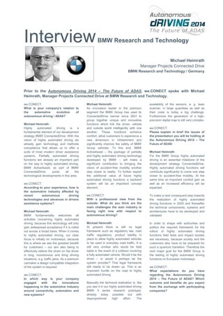 Interview

BMW Research and Technology

Michael Heimrath
Manager Projects Connected Drive
BMW Research and Technology / Germany

Prior to the Autonomous Driving 2014 – The Future of ADAS, we.CONECT spoke with Michael
Heimrath, Manager Projects Connected Drive at BMW Research and Technology.
we.CONECT:
What is your company’s relation to
the
automotive
evolution
of
autonomous driving / ADAS?
Michael Heimrath:
Highly
automated
driving
is
a
fundamental element of our development
strategy BMW ConnectedDrive. With the
vision of highly automated driving we
already gain technology and methods
competence that allows us to offer a
suite of most modern driver assistance
systems. Partially automated driving
functions are already an important part
on the way to highly automated driving.
BMW ActiveAssist, as part of BMW
ConnectedDrive,
pools
all
the
technological developments in this area.
we.CONECT:
According to your experience, how is
the automotive industry affected by
recent
autonomous
driving
technologies and advances in drivers
assistance systems?
Michael Heimrath:
BMW fundamentally welcomes all
activities concerning highly automated
driving, because this technology will only
gain widespread acceptance if it is rolled
out across a broad basis. When it comes
to highly automated driving, our clear
focus is initially on motorways, because
this is where we see the greatest benefit
for customers – our aim also being to
effectively relieve the strain on the driver
in long, monotonous and tiring driving
situations, e.g. traffic jams. As a premium
carmaker a design compatible integration
of the system is required.
we.CONECT:
In which way is your company
engaged
with
the
innovations
happening in the automotive industry
around connectivity, automation and
new systems?

Michael Heimrath:
As innovation leader in the premium
segment the BMW Group has used its
ConnectedDrive banner since 2001 to
group together unique and innovative
functions which link the driver, vehicle
and outside world intelligently with one
another. These functions enhance
comfort, allow customers to experience a
new dimension in infotainment and
significantly improve the safety of BMW
Group vehicles. To this end, BMW
ActiveAssist – the package of partially
and highly automated driving technology
developed by BMW – will make a
significant contribution to bringing the
vision of accident-free mobility another
step closer to reality. To further exploit
the additional value of future highly
automated driving functions a backend
system will be an important concept
element.

availability of the sensors, e. g. laser
scanner, in large quantities as well as
their costs is today a big challenge.
Furthermore the generation of a highprecision digital map is still very complex.

we.CONECT:
With a professional view from the
outside: What do you think are the
main challenges the auto industry is
facing right now with respect to
autonomous driving?

To make a next consequent step towards
the realization of highly automated
driving functions in 2020 and thereafter
the technical components, systems and
architectures have to be developed and
validated.

Michael Heimrath:
At present there is still no legal
framework such as regulatory law, road
traffic regulations, product liability in
place to allow highly automated vehicles
to be used in everyday road traffic. It is
still very unclear who would be held
liable in the event of a collision involving
a fully automated vehicle. Would it be the
driver – or would it perhaps be the
system provider? That legal framework
still needs to be drawn up. This is an
important hurdle on the road to highly
automated driving.

In order to shape with authorities and
politics the required framework for the
rollout of highly automated driving
functions field tests and impact studies
are necessary, because society and the
customers also have to be prepared for
such a quantum transition. Therefore the
next major goal for the BMW Group is
the testing of highly automated driving
functions on European motorways.

Basically the technical realization is, like
you see it in our highly automated driving
BMW 5 series research prototype,
already today possible but with
disproportional
high
effort.
The

we.CONECT:
Please explain in brief the issues of
the presentation you will be holding at
the Autonomous Driving 2014 – The
Future of ADAS:
Michael Heimrath:
For the BMW Group highly automated
driving is an essential milestone of the
development strategy ConnectedDrive.
Highly automated driving functions will
contribute significantly to come one step
closer to accident-free mobility. At the
same time an important comfort gain as
well as an increased efficiency will be
expected.

we.CONECT:
What expectations do you have
regarding the Autonomous Driving
2014 – The Future of ADAS? Which
outcome and benefits do you expect
from the exchange with participating
companies?

 
