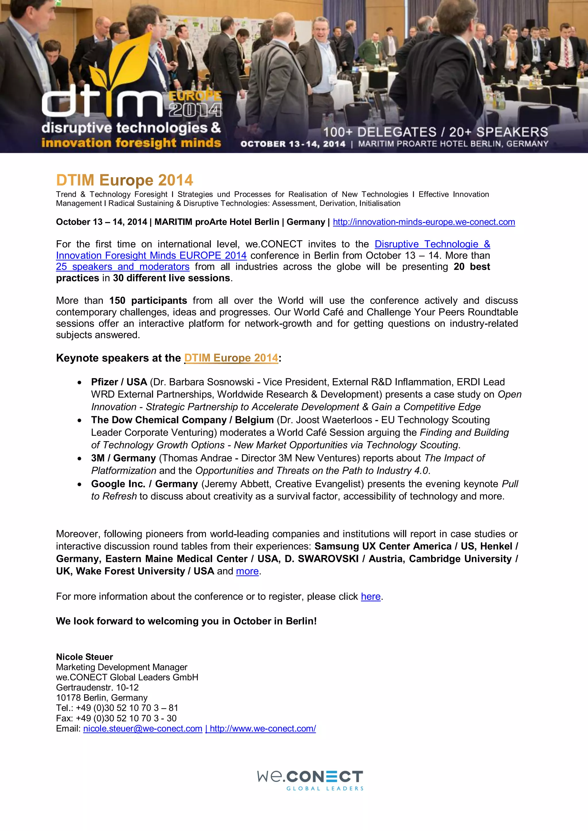 Trend & Technology Foresight I Strategies und Processes for Realisation of New Technologies I Effective Innovation
Management I Radical Sustaining & Disruptive Technologies: Assessment, Derivation, Initialisation
October 13 – 14, 2014 | MARITIM proArte Hotel Berlin | Germany | http://innovation-minds-europe.we-conect.com
For the first time on international level, we.CONECT invites to the Disruptive Technologie &
Innovation Foresight Minds EUROPE 2014 conference in Berlin from October 13 – 14. More than
25 speakers and moderators from all industries across the globe will be presenting 20 best
practices in 30 different live sessions.
More than 150 participants from all over the World will use the conference actively and discuss
contemporary challenges, ideas and progresses. Our World Café and Challenge Your Peers Roundtable
sessions offer an interactive platform for network-growth and for getting questions on industry-related
subjects answered.
Keynote speakers at the :
 Pfizer / USA (Dr. Barbara Sosnowski - Vice President, External R&D Inflammation, ERDI Lead
WRD External Partnerships, Worldwide Research & Development) presents a case study on Open
Innovation - Strategic Partnership to Accelerate Development & Gain a Competitive Edge
 The Dow Chemical Company / Belgium (Dr. Joost Waeterloos - EU Technology Scouting
Leader Corporate Venturing) moderates a World Café Session arguing the Finding and Building
of Technology Growth Options - New Market Opportunities via Technology Scouting.
 3M / Germany (Thomas Andrae - Director 3M New Ventures) reports about The Impact of
Platformization and the Opportunities and Threats on the Path to Industry 4.0.
 Google Inc. / Germany (Jeremy Abbett, Creative Evangelist) presents the evening keynote Pull
to Refresh to discuss about creativity as a survival factor, accessibility of technology and more.
Moreover, following pioneers from world-leading companies and institutions will report in case studies or
interactive discussion round tables from their experiences: Samsung UX Center America / US, Henkel /
Germany, Eastern Maine Medical Center / USA, D. SWAROVSKI / Austria, Cambridge University /
UK, Wake Forest University / USA and more.
For more information about the conference or to register, please click here.
We look forward to welcoming you in October in Berlin!
Nicole Steuer
Marketing Development Manager
we.CONECT Global Leaders GmbH
Gertraudenstr. 10-12
10178 Berlin, Germany
Tel.: +49 (0)30 52 10 70 3 – 81
Fax: +49 (0)30 52 10 70 3 - 30
Email: nicole.steuer@we-conect.com | http://www.we-conect.com/
 