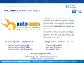 Upcoming Highlights - we.CONECT Events 
•Automotive Tech.AD Detroit 2014 
•Automotive Tech.AD Berlin 2015 
•Automotive Steering Technology 2015 
Auto Apps Evolution 2014 Berlin – The Show 
•Program Highlights 2014 
•Auto Apps Media Center 
•Review of the Show 
we.CONECT Global Leaders GmbH Reichenberger Straße 124 | 10999 Berlin, Deutschland / Germany Telefon: +49 (0)30 52 10 70 3 - 0 | Fax: +49 (0)30 52 10 70 3 -30 Email: info@we-conect.com | www.we-conect.com 
we.CONECT is bringing together leading automotive professionals, team leaders and engineering managers from international departments of advanced engineering, telematics, research and development, connectivity and infotainment, strategic product development and electrical components to the 3rd Automotive Apps Evolution 2014 show in Berlin. Europe’s highly innovative networking community gathers to discuss the pressing challenges and solutions, technologies, trends and best-in-class practices in apps infotainment, infrastructure and software development of the automotive cockpit… more 
CONTENT | INNOVATION | DEVELOPMENT | APPS | INDUSTRY 
http://automotive-apps2014.we-conect.com Copyright by we.CONECT Global Leaders GmbH | no reproduction without permission 14 