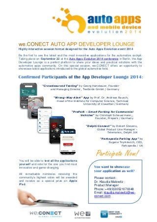 Please contact:
Dr. Klaudia Malowitz
Product Manager
Phone: +49(0)30521070348
Email: klaudia.malowitz@we-
conect.com
Highly interactive session format designed for the Auto Apps Evolution event 2014
Be the first to see the latest and the most innovative applications for the automotive cockpit:
Taking place on September 22 at the Auto Apps Evolution 2014 conference in Berlin, the App
Developer Lounge is a perfect platform to share your ideas and practical solutions with the
automotive apps community. On this special session, we.CONECT offers an opportunity to
showcase latest applications introduced to the global automotive field.
You will be able to test all the applications
yourself and vote for the one you find most
innovative and game-changing.
All remarkable nominees receiving the
community’s highest votes will be awarded
and receive as a special prize an Apple
iPad.
Participate Now!
“Crowdsourced Testing” by Georg Hansbauer, Founder
and Managing Director, Testbirds GmbH / Germany
“Wrong-Way-Alert” App by Prof. Dr. Andreas Rausch,
Head of the Institute for Computer Science, Technical
University of Clausthal / Germany
“Parkopedia Parking App” by
Eugene Tsyrklevich, CEO,
Parkopedia / UK
“Delphi Connect” by Robert Stevens,
Global Product Line Manager –
Telematics, Delphi /UK
“PrePark – Smart Parking for Commercial
Vehicles” by Christoph Scheuermann,,
Founder, Prepark / Germany
 