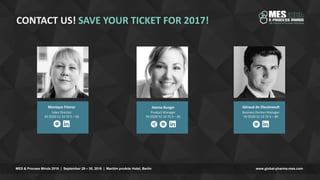 www.global-pharma-mes.comMES & Process Minds 2016 | September 29 – 30, 2016 | Maritim proArte Hotel, Berlin
CONTACT US! SAVE YOUR TICKET FOR 2017!
Hanna Burger
Product Manager
49 (0)30 52 10 70 3 – 46
Géraud de Dieuleveult
Business Partner Manager
49 (0)30 52 10 70 3 – 86
Monique Fitzner
Sales Director
49 (0)30 52 10 70 3 – 66
 