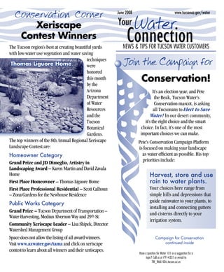 Conservation Corner                                      June 2008                                    www.tucsonaz.gov/water


      Xeriscape                                            Your Water
   Contest Winners
The Tucson region’s best at creating beautiful yards
                                                                Connection
                                                              NEWS & TIPS FOR TUCSON WATER CUSTOMERS
with low-water use vegetation and water saving
 Thomas Liguore Home
                                           techniques
                                           were              Join the Campaign for
                                           honored
                                           this month
                                           by the
                                                                        Conservation!
                                           Arizona                              It’s an election year, and Pete
                                           Department                            the Beak, Tucson Water’s
                                           of Water                              Conservation mascot, is asking
                                           Resources                            all Tucsonans to Elect to Save
                                           and the                            Water! In our desert community,
                                           Tucson                         it’s the right choice and the smart
                                           Botanical                    choice. In fact, it’s one of the most
                                           Gardens.                     important choices we can make.
The top winners of the 8th Annual Regional Xeriscape                   Pete’s Conservation Campaign Platform
Landscape Contest are:                                                 is focused on making your landscape
Homeowner Category                                                       as water efficient as possible. His top
                                                                          priorities include:
Grand Prize and JD Dimeglio, Artistry in
Landscaping Award – Karen Martin and David Zavala
Home                                                                            Harvest, store and use
First Place Homeowner – Thomas Liguore Home                                     rain to water plants.
First Place Professional Residential – Scott Calhoun                            Your choices here range from
– Zona Gardens for the Newhouse Residence                                       simple hills and depressions that
Public Works Category                                                           guide rainwater to your plants, to
                                                                                installing and connecting gutters
Grand Prize – Tucson Department of Transportation –
                                                                                and cisterns directly to your
Water Harvesting, Median Alvernon Way and 29th St.
                                                                                irrigation system.
Community Xeriscape Leader – Lisa Shipek, Director
Watershed Management Group
Space does not allow the listing of all award winners.                                Campaign for Conservation
Visit www.azwater.gov/tama and click on xeriscape                                         continued inside
contest to learn about all winners and their xeriscapes.
                                                                       Have a question for Water 101 or a suggestion for a
                                                                             topic? Call us at 791-4331 or e-mail to
                                                                                   TW_Web1@ci.tucson.az.us
 