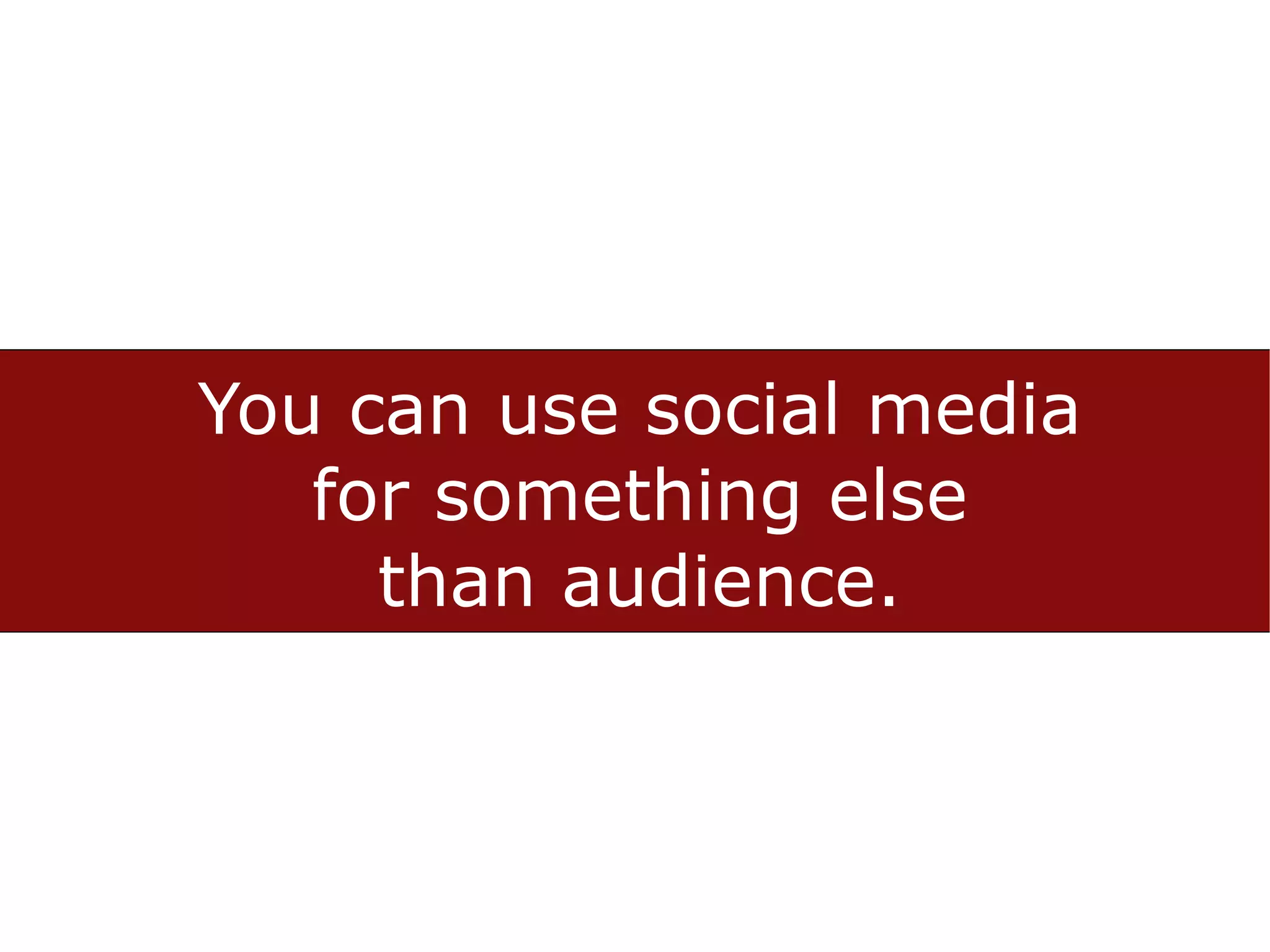 You can use social media
   for something else
     than audience.
 