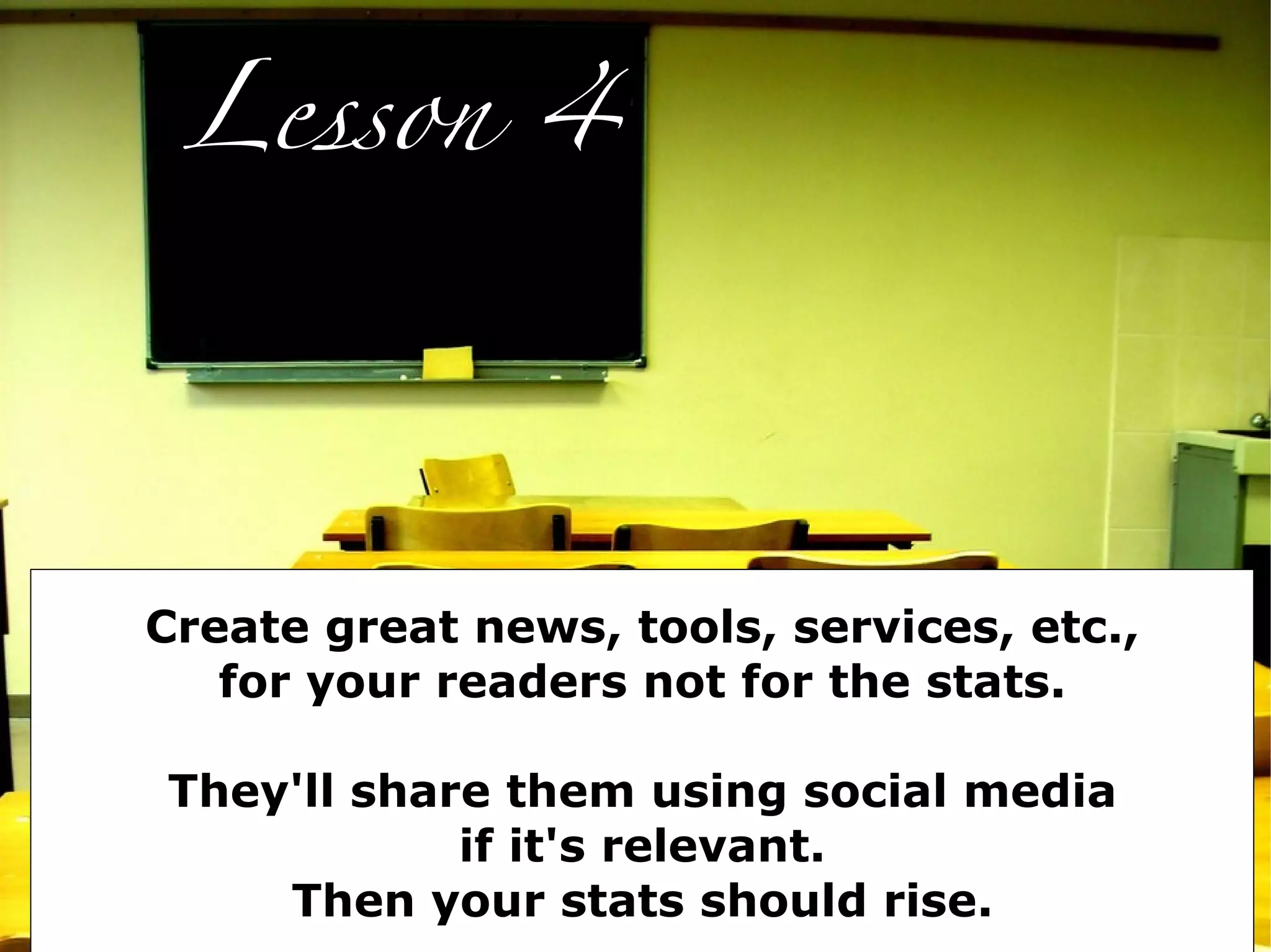 Lesson 4




Create great news, tools, services, etc.,
   for your readers not for the stats.

They'll share them using social media
            if it's relevant.
    Then your stats should rise.
 