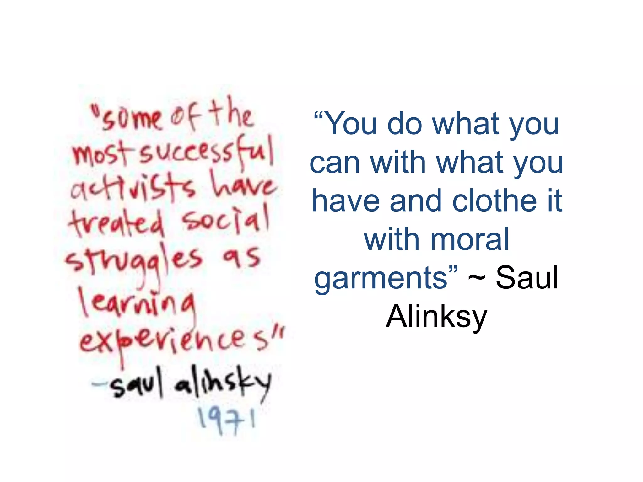 “You do what you can with what you have and clothe it with moral garments” ~ Saul Alinksy