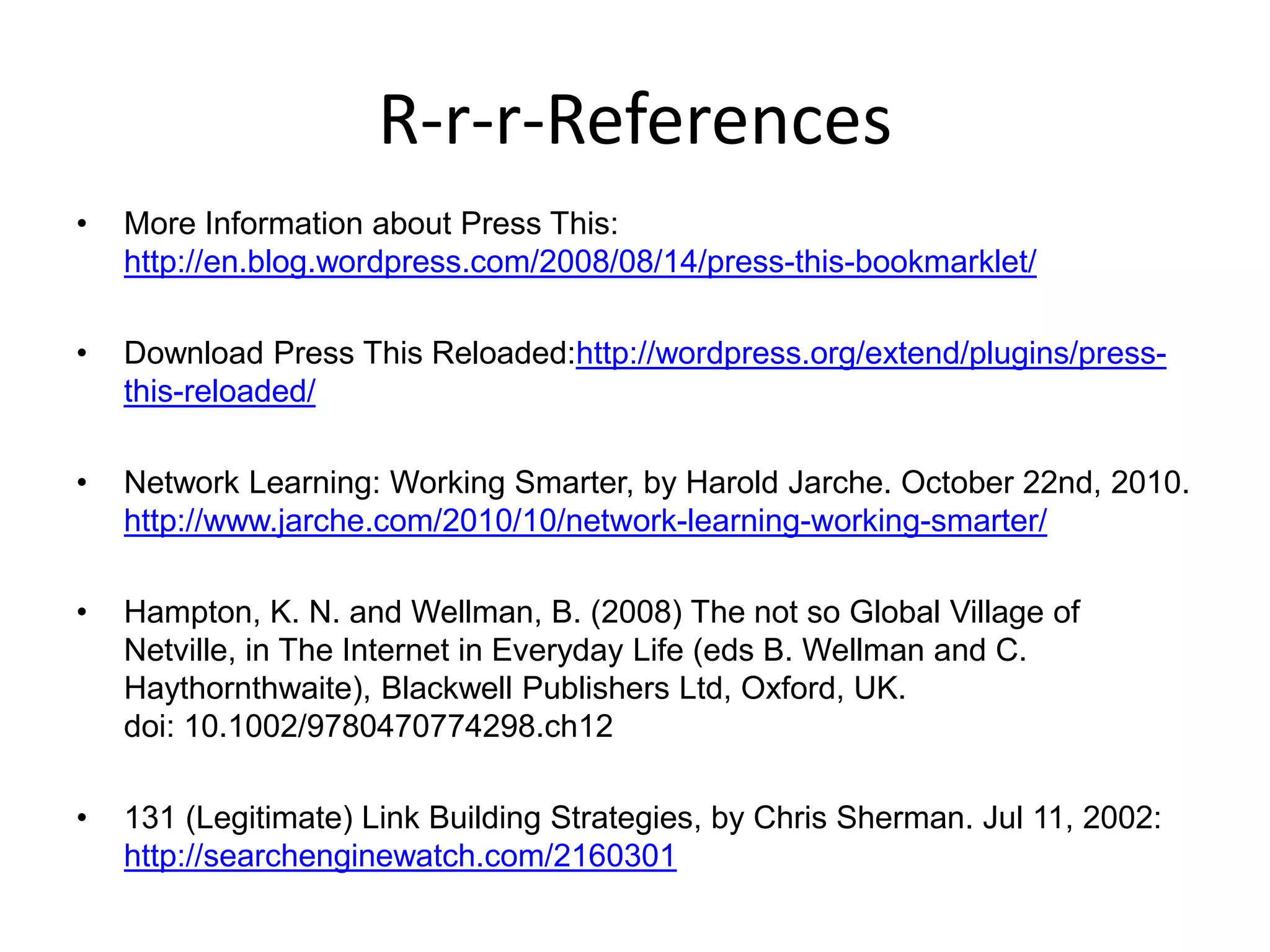 R-r-r-ReferencesMore Information about Press This: http://en.blog.wordpress.com/2008/08/14/press-this-bookmarklet/Download Press This Reloaded:http://wordpress.org/extend/plugins/press-this-reloaded/Network Learning: Working Smarter, by Harold Jarche. October 22nd, 2010. http://www.jarche.com/2010/10/network-learning-working-smarter/Hampton, K. N. and Wellman, B. (2008) The not so Global Village of Netville, in The Internet in Everyday Life (eds B. Wellman and C. Haythornthwaite), Blackwell Publishers Ltd, Oxford, UK. doi: 10.1002/9780470774298.ch12131 (Legitimate) Link Building Strategies, by Chris Sherman. Jul 11, 2002: http://searchenginewatch.com/2160301