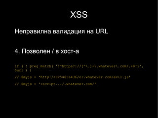 XSS
Неправилна валидация на URL


4. Позволен / в хост-а

if ( ! preg_match( '!^https?://[^.]+.whatever.com/.+$!i',
$url ) )
// $myjs = 'http://3254656436/or.whatever.com/evil.js'
// $myjs = '<script.../.whatever.com/'
 