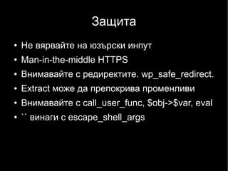 Защита
●   Не вярвайте на юзърски инпут
●   Man-in-the-middle HTTPS
●   Внимавайте с редиректите. wp_safe_redirect.
●   Extract може да препокрива променливи
●   Внимавайте с call_user_func, $obj->$var, eval
●   `` винаги с escape_shell_args
 