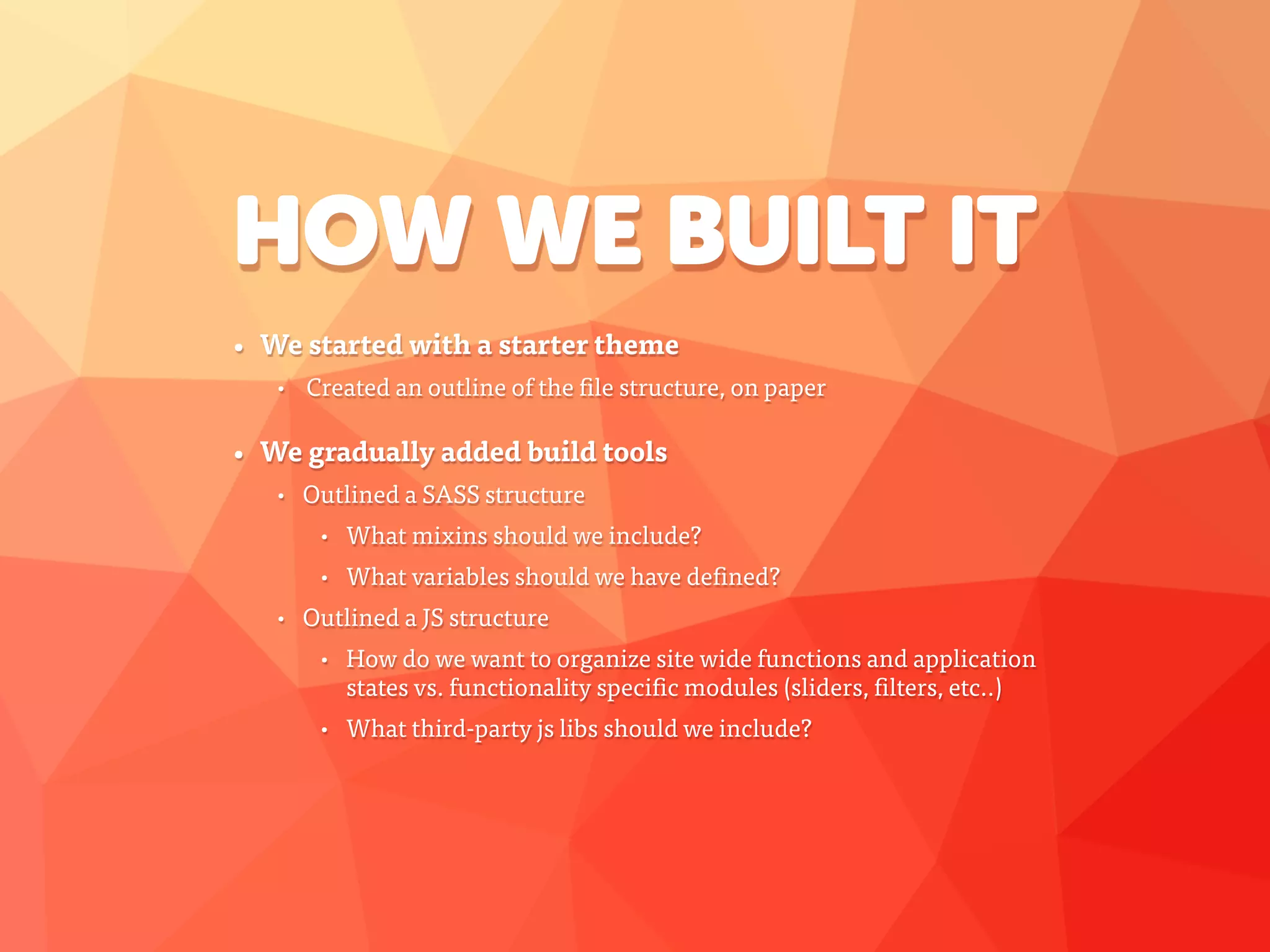 HOW WE BUILT IT
• We started with a starter theme
• Created an outline of the file structure, on paper
• We gradually added build tools
• Outlined a SASS structure
• What mixins should we include?
• What variables should we have defined?
• Outlined a JS structure
• How do we want to organize site wide functions and application
states vs. functionality specific modules (sliders, filters, etc..)
• What third-party js libs should we include?
 