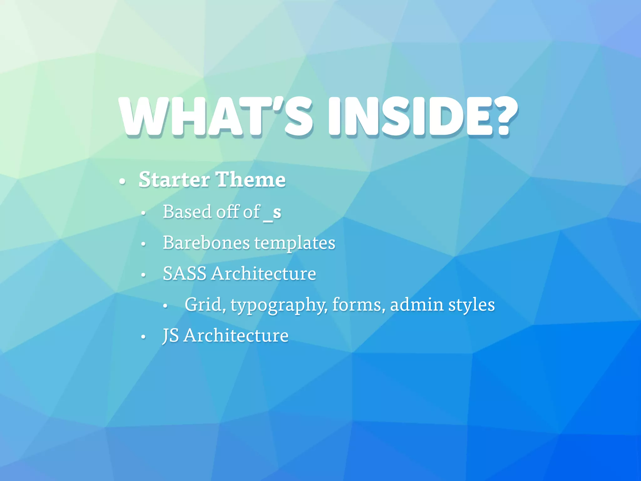 WHAT’S INSIDE?
• Starter Theme
• Based off of _s
• Barebones templates
• SASS Architecture
• Grid, typography, forms, admin styles
• JS Architecture
 