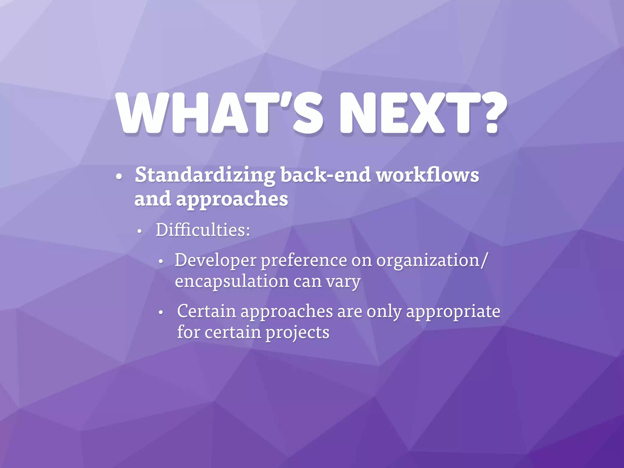 WHAT’S NEXT?
• Standardizing back-end workflows
and approaches
• Difficulties:
• Developer preference on organization/
encapsulation can vary
• Certain approaches are only appropriate
for certain projects
 