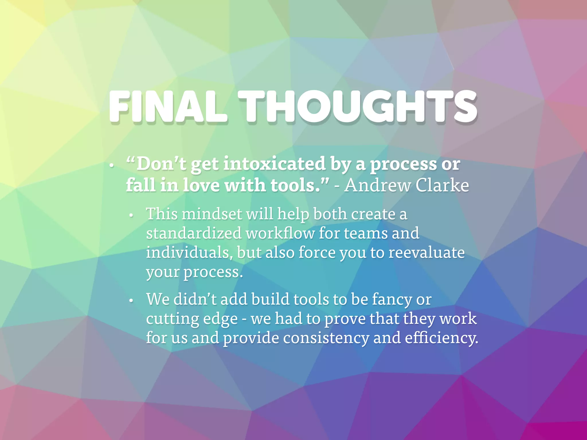 FINAL THOUGHTS
• “Don’t get intoxicated by a process or
fall in love with tools.” - Andrew Clarke
• This mindset will help both create a
standardized workflow for teams and
individuals, but also force you to reevaluate
your process.
• We didn’t add build tools to be fancy or
cutting edge - we had to prove that they work
for us and provide consistency and efficiency.
 