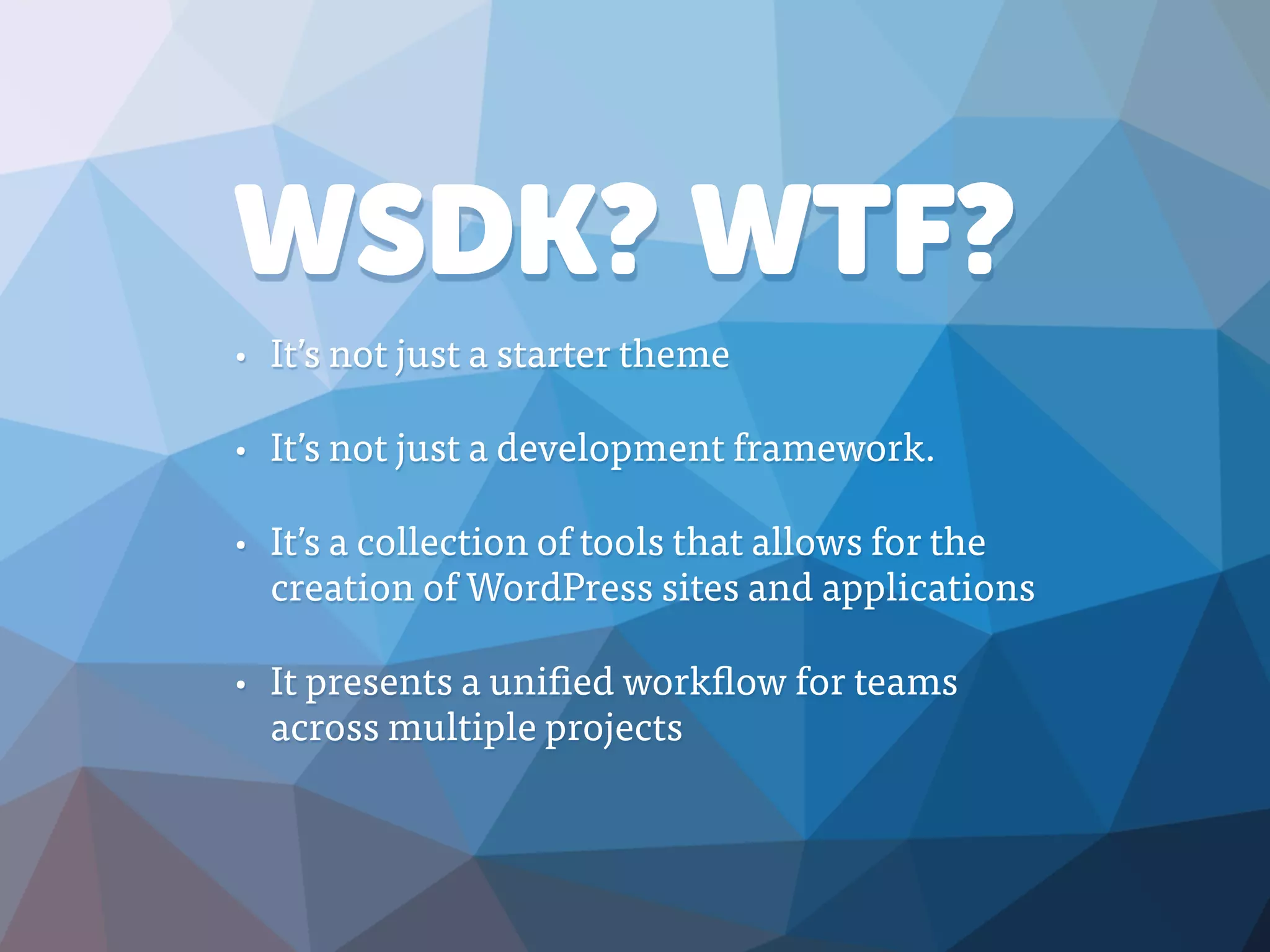 WSDK? WTF?
• It’s not just a starter theme
• It’s not just a development framework.
• It’s a collection of tools that allows for the
creation of WordPress sites and applications
• It presents a unified workflow for teams
across multiple projects
 