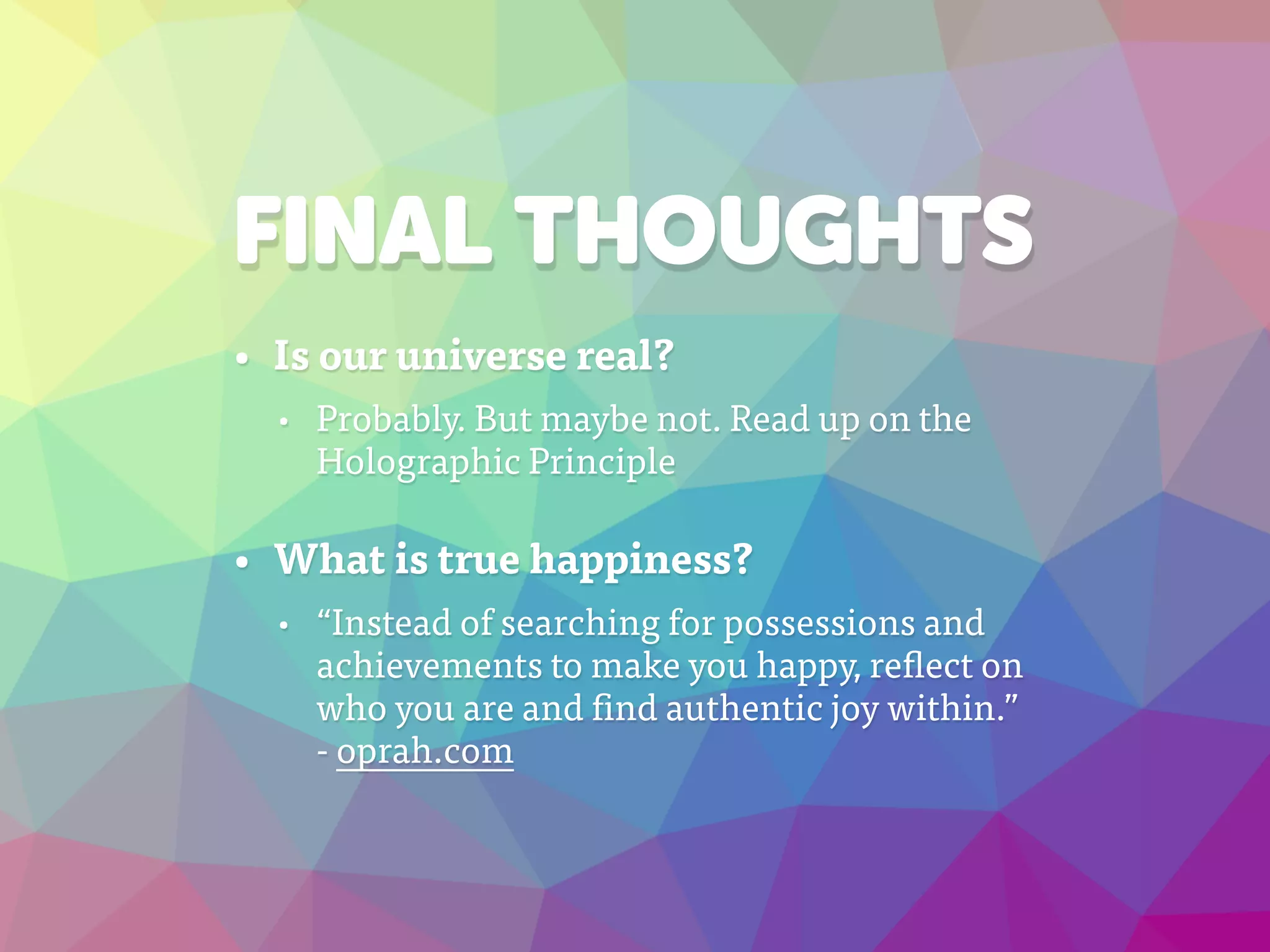 FINAL THOUGHTS
• Is our universe real?
• Probably. But maybe not. Read up on the
Holographic Principle
• What is true happiness?
• “Instead of searching for possessions and
achievements to make you happy, reflect on
who you are and find authentic joy within.”
- oprah.com
 