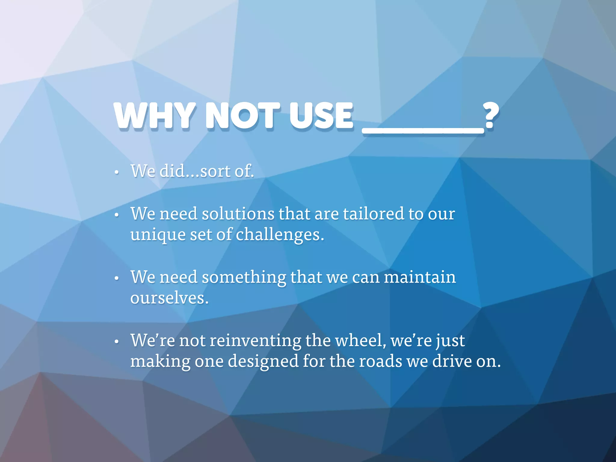 WHY NOT USE ______?
• We did…sort of.
• We need solutions that are tailored to our
unique set of challenges.
• We need something that we can maintain
ourselves.
• We’re not reinventing the wheel, we’re just
making one designed for the roads we drive on.
 