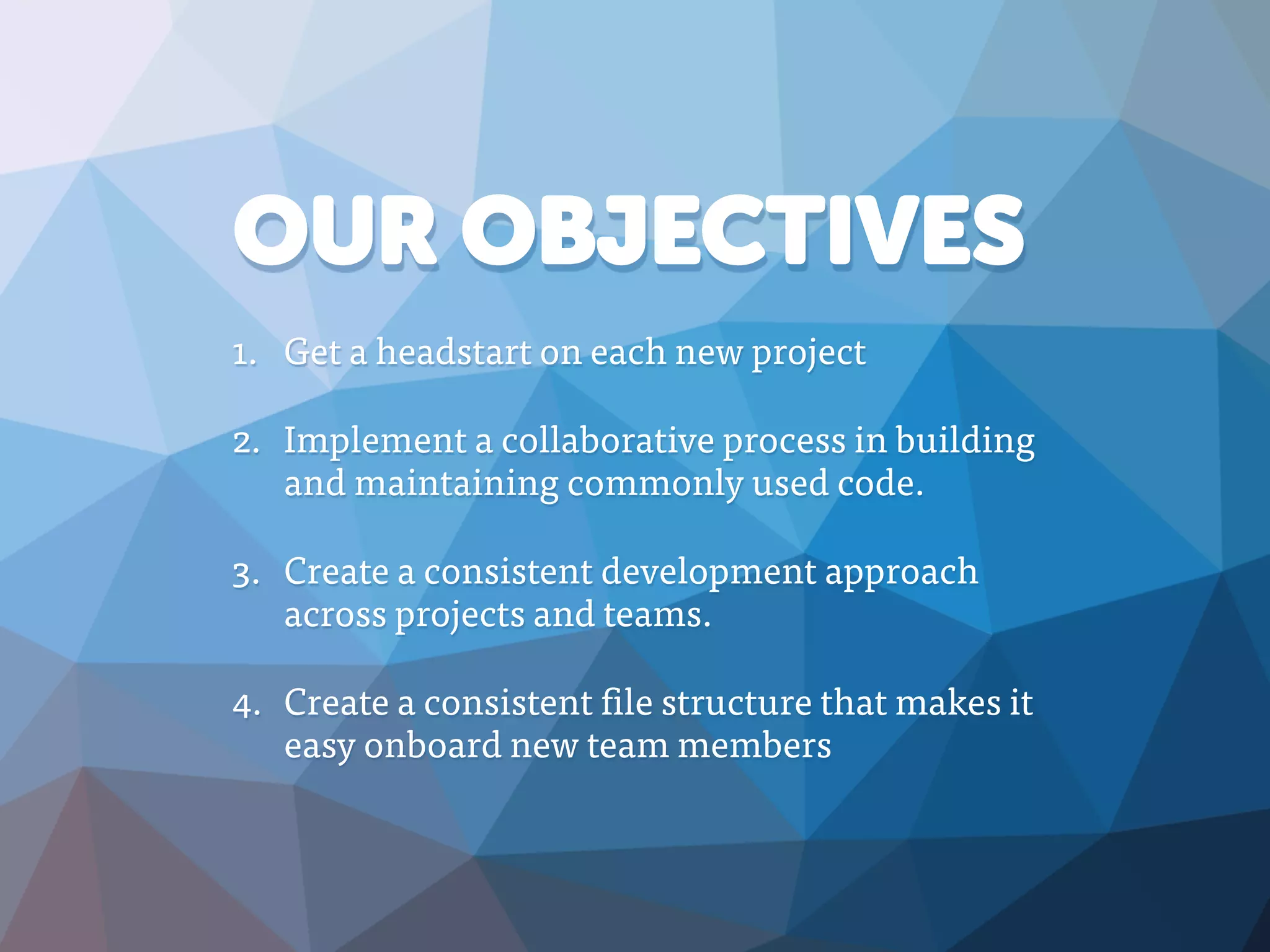 OUR OBJECTIVES
1. Get a headstart on each new project
2. Implement a collaborative process in building
and maintaining commonly used code.
3. Create a consistent development approach
across projects and teams.
4. Create a consistent file structure that makes it
easy onboard new team members
 