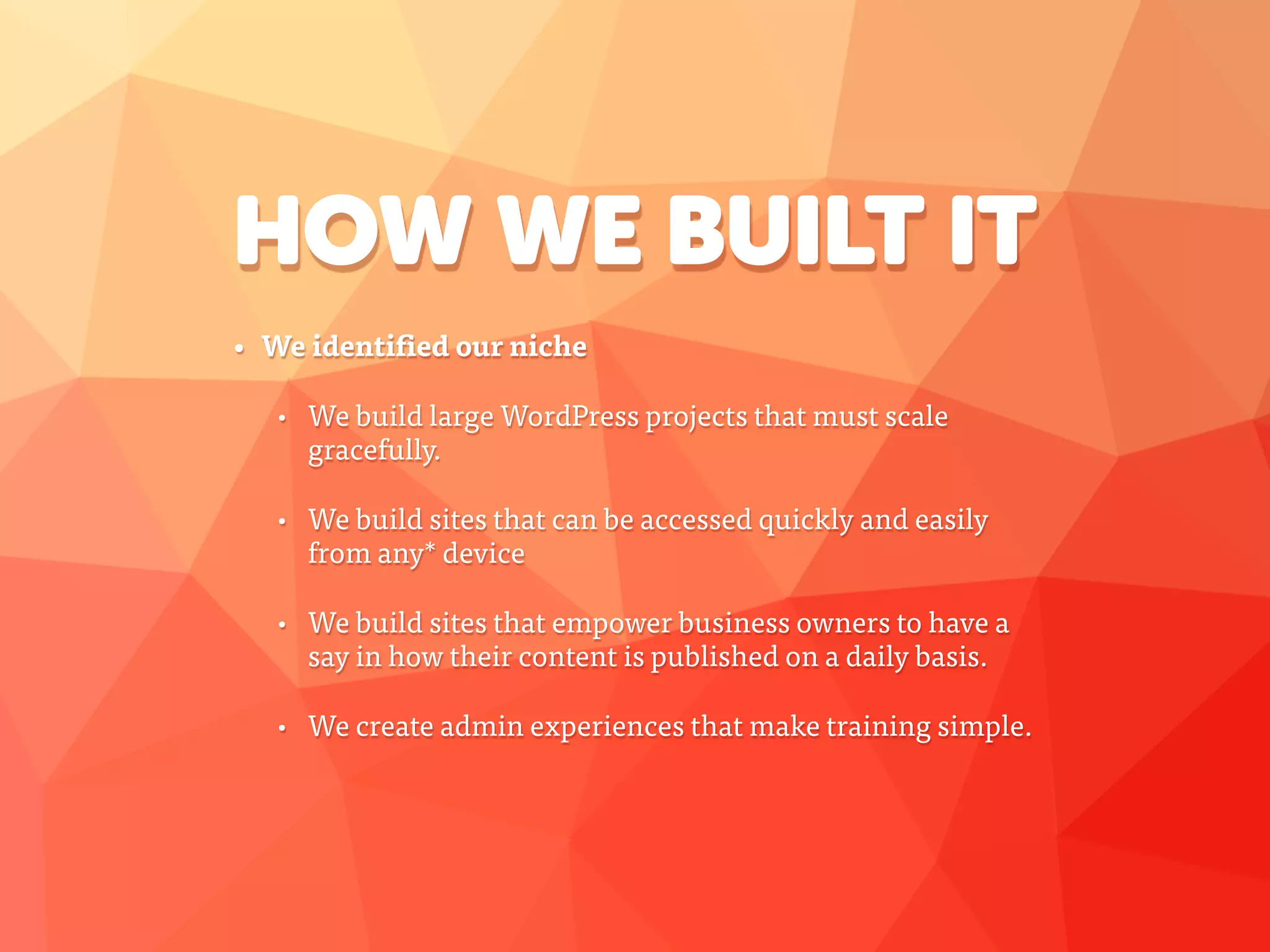 HOW WE BUILT IT
• We identified our niche
• We build large WordPress projects that must scale
gracefully.
• We build sites that can be accessed quickly and easily
from any* device
• We build sites that empower business owners to have a
say in how their content is published on a daily basis.
• We create admin experiences that make training simple.
 