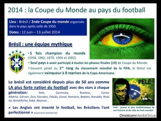 2014 : la Coupe du Monde au pays du football
Lieu : Brésil / 2nde Coupe du monde organisée
dans le pays après celle de 1950.
Dates : 12 juin – 13 juillet 2014
Brésil : une équipe mythique
Le brésil est considéré depuis plus de 50 ans comme
LA plus forte nation du football avec des stars à chaque
génération: Pelé, Garrincha, Rivelino, Carlos Alberto, Gérson, Zico, Sócrates,
Falcão, Júnior, Romario, Bebeto, Ronaldo, Rivaldo, Ronaldinho, Kaká, Neymar…
« Les Anglais ont inventé le football, les Brésiliens l'ont
perfectionné » (expression brésilienne).
Pelé : joueur le plus emblématique de
son histoire et de celle du foot mondial
• 5 fois champion du monde (1958,
1962, 1970, 1994 et 2002)
• Seul pays à avoir participé à toutes les phases finales (19) de Coupe du Monde
• Souvent posté au 1er rang du classement mondial de la FIFA, le Brésil est
également vainqueur à 8 reprises de la Copa Americana
 