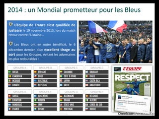 2014 : un Mondial prometteur pour les Bleus
L’équipe de France s’est qualifiée de
justesse le 19 novembre 2013, lors du match
retour contre l’Ukraine…
Les Bleus ont en outre bénéficié, le 6
décembre dernier, d’un excellent tirage au
sort pour les Groupes, évitant les adversaires
les plus redoutables :
 