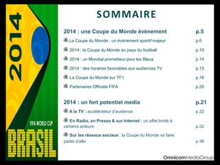 SOMMAIRE
2014 : une Coupe du Monde évènement p.5
La Coupe du Monde : un évènement sportif majeur p.6
2014 : la Coupe du Monde au pays du football p.10
2014 : un Mondial prometteur pour les Bleus p.14
2014 : des horaires favorables aux audiences TV p.15
La Coupe du Monde sur TF1 p.16
Partenaires Officiels FIFA p.20
2014 : un fort potentiel media p.21
A la TV : accélérateur d’audience p.22
En Radio, en Presse & sur Internet : un effet limité à
certains acteurs p.32
Sur les réseaux sociaux : la Coupe du Monde va faire
parler d’elle p.36
 