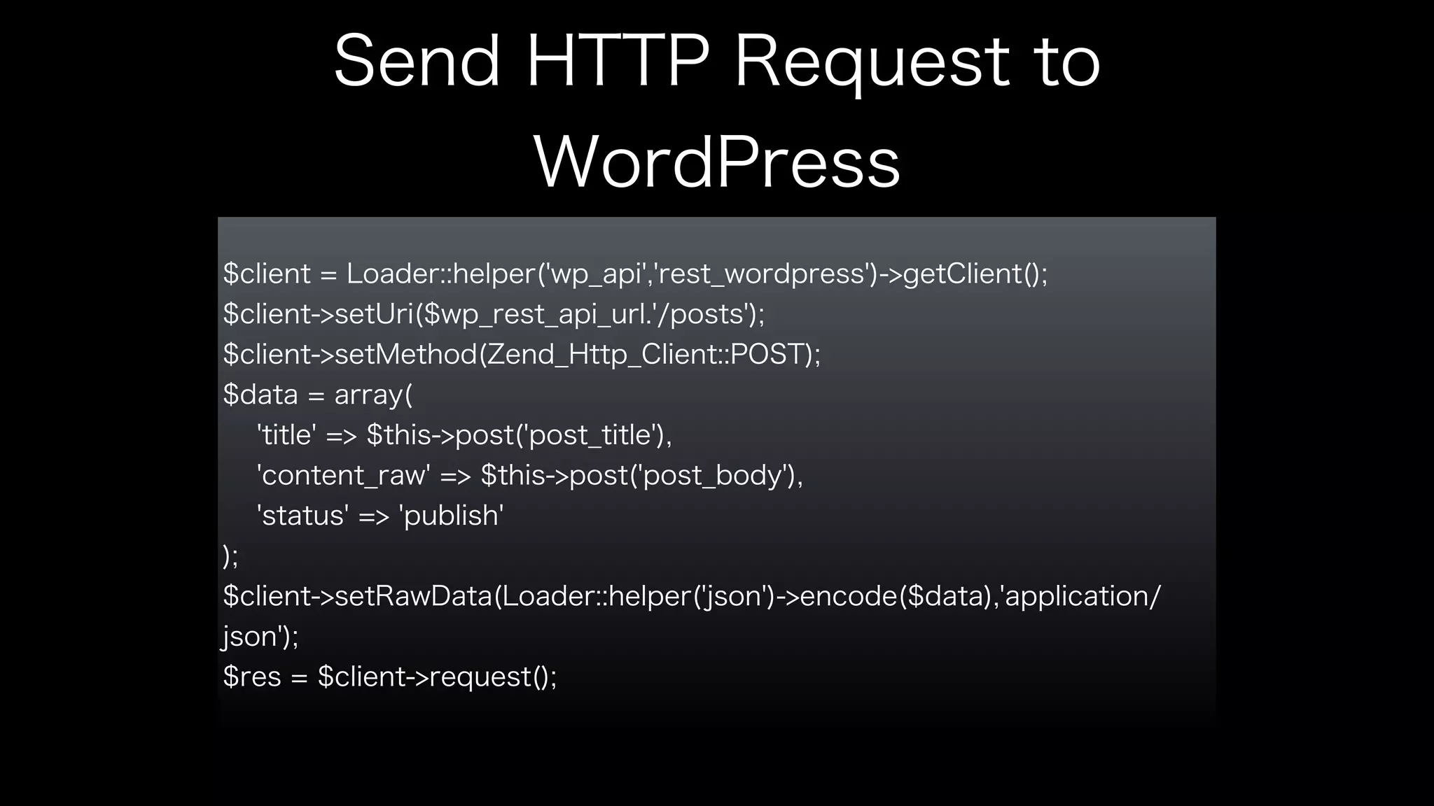 Send HTTP Request to 
WordPress 
$client = Loader::helper('wp_api','rest_wordpress')->getClient(); 
$client->setUri($wp_rest_api_url.'/posts'); 
$client->setMethod(Zend_Http_Client::POST); 
$data = array( 
'title' => $this->post('post_title'), 
'content_raw' => $this->post('post_body'), 
'status' => 'publish' 
); 
$client->setRawData(Loader::helper('json')->encode($data),'application/ 
json'); 
$res = $client->request(); 
 