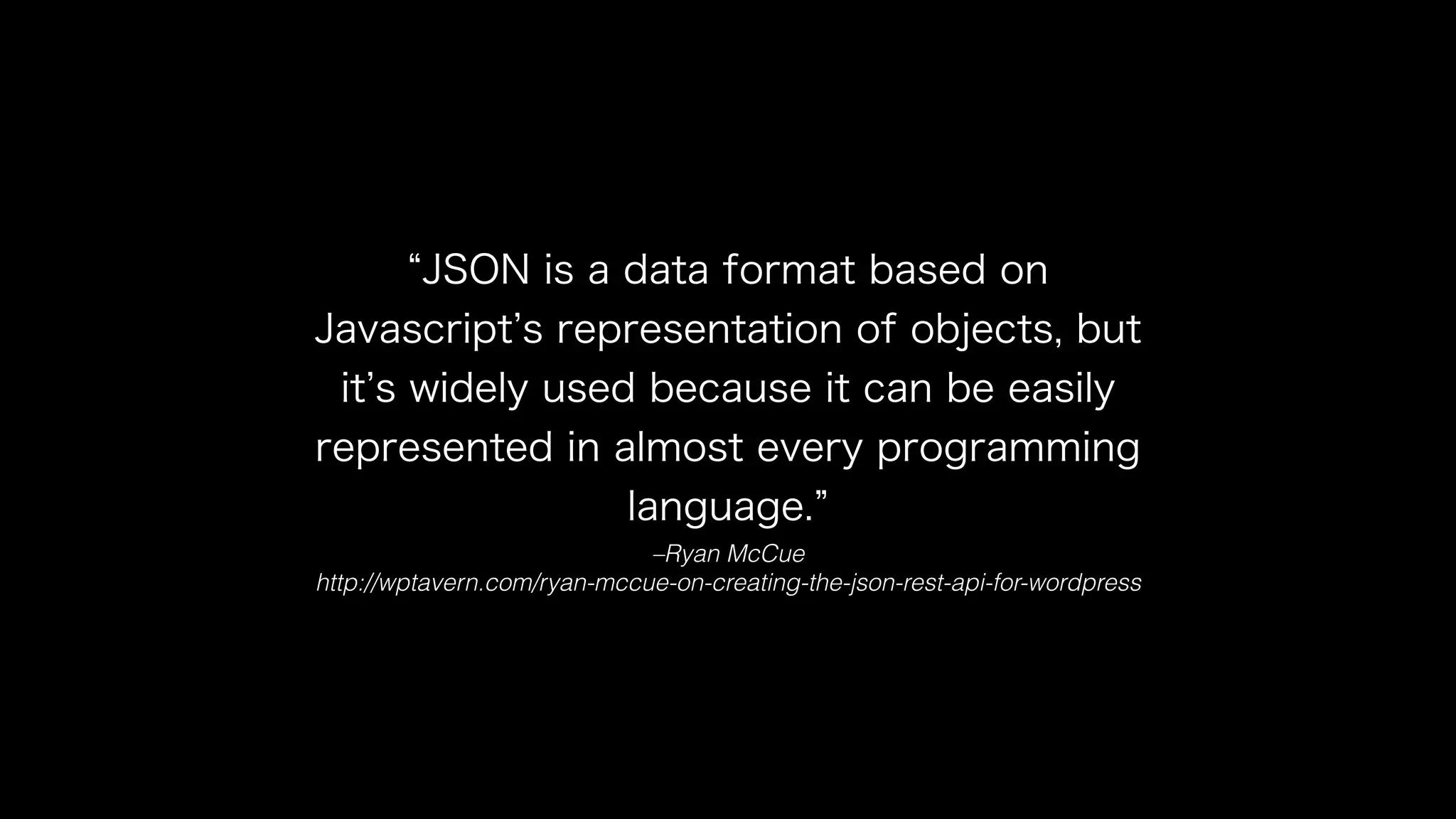 “JSON is a data format based on 
Javascript’s representation of objects, but 
it’s widely used because it can be easily 
represented in almost every programming 
language.” 
–Ryan McCue 
http://wptavern.com/ryan-mccue-on-creating-the-json-rest-api-for-wordpress 
 